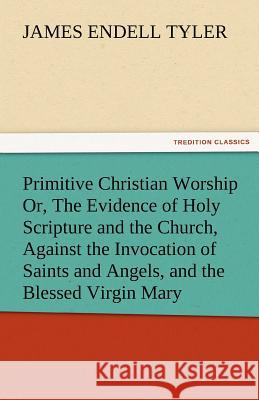 Primitive Christian Worship Or, the Evidence of Holy Scripture and the Church, Against the Invocation of Saints and Angels, and the Blessed Virgin Mar James Endell Tyler   9783842474925 tredition GmbH - książka