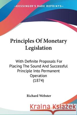 Principles Of Monetary Legislation: With Definite Proposals For Placing The Sound And Successful Principle Into Permanent Operation (1874) Richard Webster 9780548880005  - książka