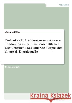 Professionelle Handlungskompetenz von Lehrkräften im naturwissenschaftlichen Sachunterricht. Das konkrete Beispiel der Sonne als Energiequelle Köhn, Corinna 9783346273970 Grin Verlag - książka