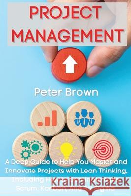 Project Management: A Deep Guide to Help You Master and Innovate Projects with Lean Thinking, Including How to Dominate Agile, Scrum, Kanb Peter Brown 9781803602073 Pisces Publishing - książka
