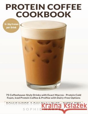 Protein Coffee Cookbook: 75 Coffeehouse-Style Drinks with Exact Macros - Protein Cold Foam, Iced Protein Coffee & Proffee, with Dairy-Free Options Sophie Harper 9781806472819 Bright Cup Press - książka