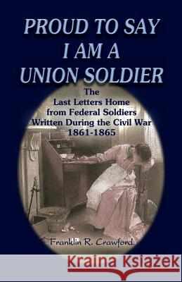 Proud to Say I Am a Union Soldier: The Last Letters Home from Federal Soldiers Written During the Civil War, 1861-1865 Franklin R. Crawford 9780788431890 Heritage Books - książka