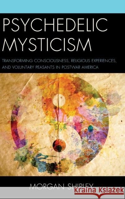 Psychedelic Mysticism: Transforming Consciousness, Religious Experiences, and Voluntary Peasants in Postwar America Morgan Shipley 9781498509091 Lexington Books - książka
