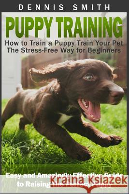 Puppy Training: How to Train a Puppy Train Your Pet the Stress-Free Way for Beginners - Easy and Amazingly Effective Guide to Raising Dennis Smith 9781523415991 Createspace Independent Publishing Platform - książka