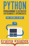 Python Programming Illustrated For Beginners & Intermediates: Learn By Doing Approach-Step By Step Ultimate Guide To Mastering Python: The Future Is Here! William Sullivan 9781720859536 Createspace Independent Publishing Platform