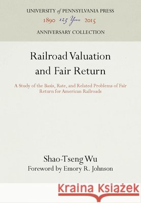 Railroad Valuation and Fair Return: A Study of the Basis, Rate, and Related Problems of Fair Return for American Railroads Shao-Tseng Wu Emory R. Johnson  9781512809220 University of Pennsylvania Press - książka