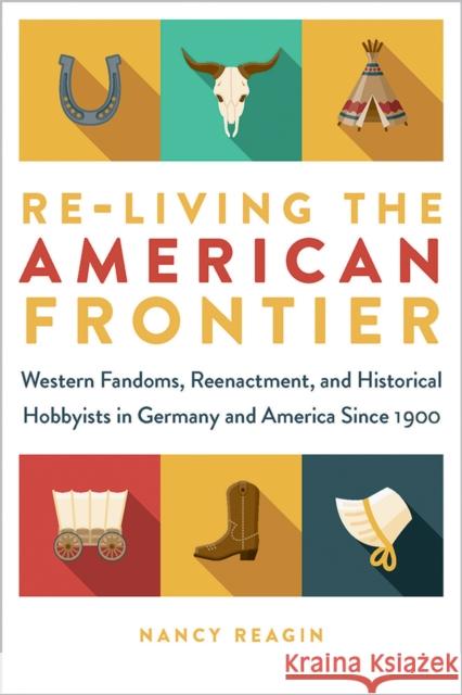 Re-Living the American Frontier: Western Fandoms, Reenactment, and Historical Hobbyists in Germany and America Since 1900 Nancy Reagin 9781609387907 University of Iowa Press - książka