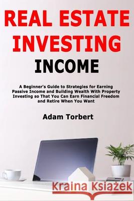 Real Estate Investing Income: A Beginner's Guide to Strategies for Earning Passive Income and Building Wealth With Property Investing so That You Ca Adam Torbert 9781650475929 Independently Published - książka