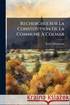 Recherches Sur La Constitution de la Commune À Colmar: Augmentée Des Listes Nominatives Des Prévôts, Bourgmestres Et Obristmestres de Colmar Mossmann, Xavier 9781148717777  - książka