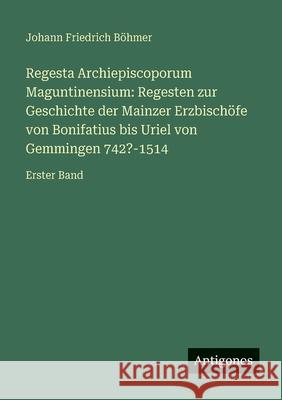 Regesta Archiepiscoporum Maguntinensium: Regesten zur Geschichte der Mainzer Erzbisch?fe von Bonifatius bis Uriel von Gemmingen 742?-1514: Erster Band Johann Friedrich B?hmer 9783386417358 Antigonos Verlag - książka