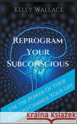 Reprogram Your Subconscious - Use The Power Of Your Mind To Change Your Life Kelly Wallace 9781393477051 Intuitive Living Publishing - książka