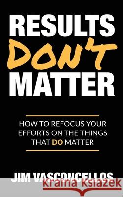 Results Don't Matter: How to Refocus Your Efforts on the Things that Do Matter Jim Vasconcellos 9780982348994 Boomerang Concepts - książka