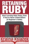 Retaining Ruby: Start Learning Ruby Today, Even If You've Never Coded Before (A Beginner's Guide) Crosby, Jeffrey 9781507765623 Createspace