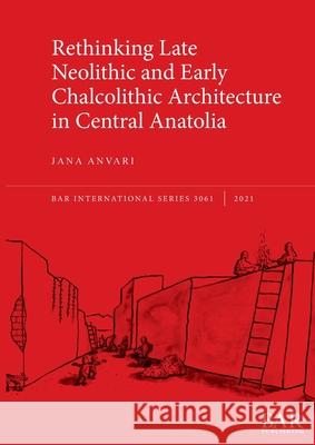 Rethinking Late Neolithic and Early Chalcolithic Architecture in Central Anatolia Jana Anvari   9781407357713 BAR Publishing - książka