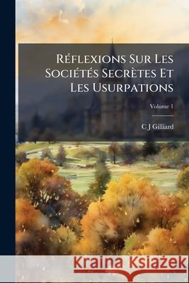 Réflexions Sur Les Sociétés Secrètes Et Les Usurpations: Écueils Et Dangers Des Sociétés Secrètes, Volume 1 Gilliard, C. J. 9781145134676  - książka
