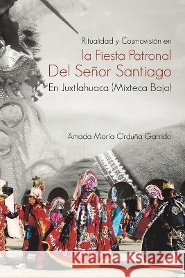 Ritualidad Y Cosmovisión En La Fiesta Patronal Del Señor Santiago En Juxtlahuaca (Mixteca Baja) Amada María Orduña Garrido 9781506547572 Palibrio - książka