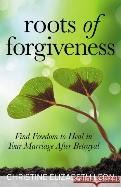 Roots of Forgiveness: Find Freedom to Heal in Your Marriage After Betrayal Christine Elizabeth Leon 9781642794717 Morgan James Publishing - książka