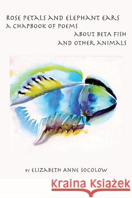 Rose Petals and Elephant Ears: A Chapbook of Poems about Beta Fish and Other Animals Elizabeth Anne Socolow 9781537576749 Createspace Independent Publishing Platform - książka