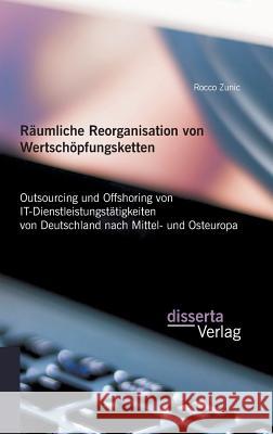 Räumliche Reorganisation von Wertschöpfungsketten: Outsourcing und Offshoring von IT-Dienstleistungstätigkeiten von Deutschland nach Mittel- und Osteu Zunic, Rocco 9783959350709 Disserta Verlag - książka