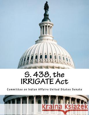S. 438, the Irrigate ACT Committee on Indian Affairs United State 9781517743178 Createspace - książka