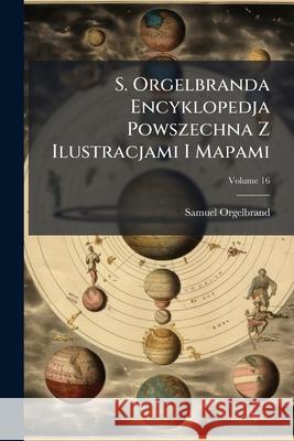 S. Orgelbranda Encyklopedja Powszechna Z Ilustracjami I Mapami, Volume 16 Samuel Orgelbrand 9781144120571  - książka