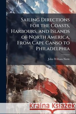 Sailing Directions for the Coasts, Harbours, and Islands of North America, from Cape Canso to Philadelphia: Comprehending the Coasts of Nova Scotia an John William Norie 9781144826879  - książka
