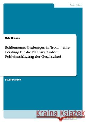 Schliemanns Grabungen in Troia - eine Leistung für die Nachwelt oder Fehleinschätzung der Geschichte? Udo Krause 9783640793600 Grin Verlag - książka