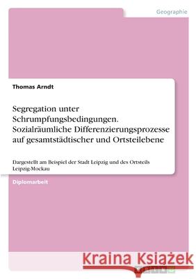 Segregation unter Schrumpfungsbedingungen. Sozialräumliche Differenzierungsprozesse auf gesamtstädtischer und Ortsteilebene: Dargestellt am Beispiel d Arndt, Thomas 9783346520388 Grin Verlag - książka