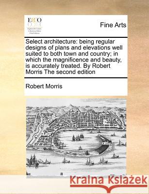 Select Architecture: Being Regular Designs of Plans and Elevations Well Suited to Both Town and Country; In Which the Magnificence and Beau Morris, Robert 9781170810866 BERTRAMS PRINT ON DEMAND - książka