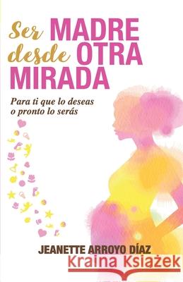 Ser Madre Desde Otra Mirada: Para tí que lo deseas o pronto o serás Arroyo Diaz, Jeanette 9788409117598 Jeanette Arroyo Diaz - książka