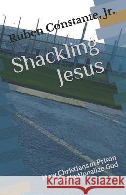 Shackling Jesus: How Christians in Prison Institutionalize God Ruben Constante Jr 9781537393971 Createspace Independent Publishing Platform - książka