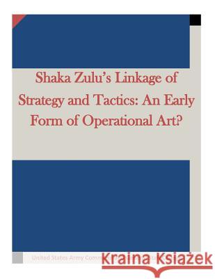 Shaka Zulu's Linkage of Strategy and Tactics: An Early Form of Operational Art? United States Army Command and General S 9781511634915 Createspace - książka