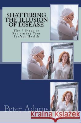 Shattering the Illusion of Disease: The 7 Steps to Reclaiming Your Perfect Health Peter D. Adams 9780692042656 Visionary Publishing - książka