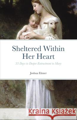 Sheltered Within Her Heart: 33 Days of Preparation for Deeper Entrustment to Mary Joshua Elzner 9781791384333 Independently Published - książka