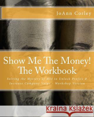 Show Me The Money! - The Workbook: Solving the Mystery of ROI to Unlock Profits & Increase Company Value - Workshop Version Corley, Joann R. 9781544234557 Createspace Independent Publishing Platform - książka