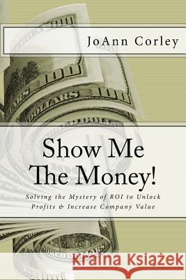 Show Me The Money!: Solving the Mystery of ROI to Unlock Profits & Increase Company Value Corley, Joann R. 9781540360281 Createspace Independent Publishing Platform - książka
