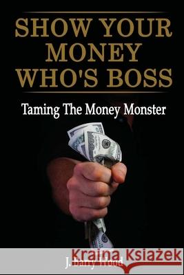 Show Your Money Who's Boss: Taming The Money Monster J. Barry Wood 9781439239193 Booksurge Publishing - książka