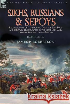 Sikhs, Russians & Sepoys: Recollections of Campaigning With the 31st Foot and Military Train Cavalry in the First Sikh War, Crimean War and Indian Mutiny James P Robertson 9781782828983 Leonaur Ltd - książka