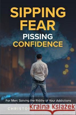 Sipping Fear Pissing Confidence: For Men: Solving the Riddle of Your Addictions Christopher K Wallace 9781987954050 732836 BC Ltd Ckwallace Consulting, Ckerbook - książka