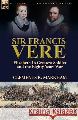 Sir Francis Vere: Elizabeth I's Greatest Soldier and the Eighty Years War Clements R. Markham 9781782825302 Leonaur Ltd - książka