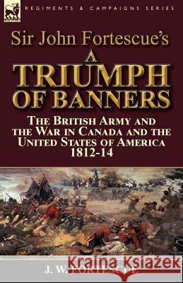 Sir John Fortescue's A Triumph of Banners: the British Army and the War in Canada and the United States of America 1812-14 Fortescue, J. W. 9781782824923 Leonaur Ltd - książka