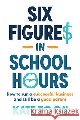 Six Figures in School Hours: How to Run a Successful Business and Still Be a Good Parent Kate Toon 9781922611734 Major Street Publishing - książka