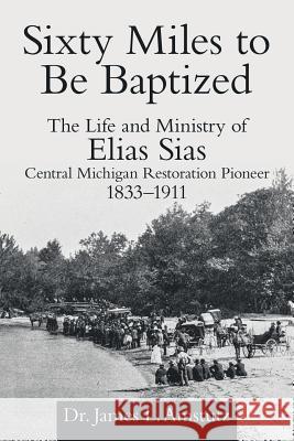 Sixty Miles to Be Baptized: The Life and Ministry of Elias Sias Central Michigan Restoration Pioneer 1833-1911 Dr James L. Amstutz 9781973650782 WestBow Press - książka