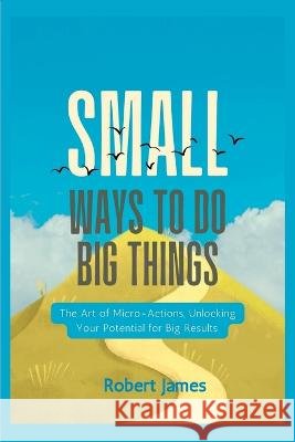 Small ways to do big things: The Art of Micro-Actions, Unlocking Your Potential for Big Results. Robert James   9798392754984 Independently Published - książka