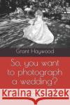 So, you want to photograph a wedding?: The essential guide for anyone who wants to photograph a wedding Grant Haywood 9781070899220 Independently Published