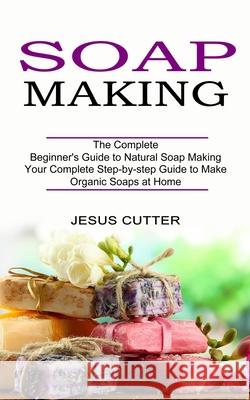 Soap Making Recipes: The Complete Beginner's Guide to Natural Soap Making (Your Complete Step-by-step Guide to Make Organic Soaps at Home) Jesus Cutter 9781774850893 Oliver Leish - książka