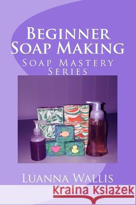 Soap Mastery: Beginner Soap Making: Easily Create Your First Soap, Shampoo & Conditioner Luanna Wallis 9781532868948 Createspace Independent Publishing Platform - książka