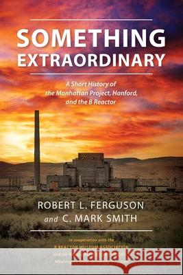 Something Extraordinary: A Short History of the Manhattan Project, Hanford, and the B Reactor Robert L. Ferguson C. Mark Smith 9781948963275 Cms-Author.com - książka