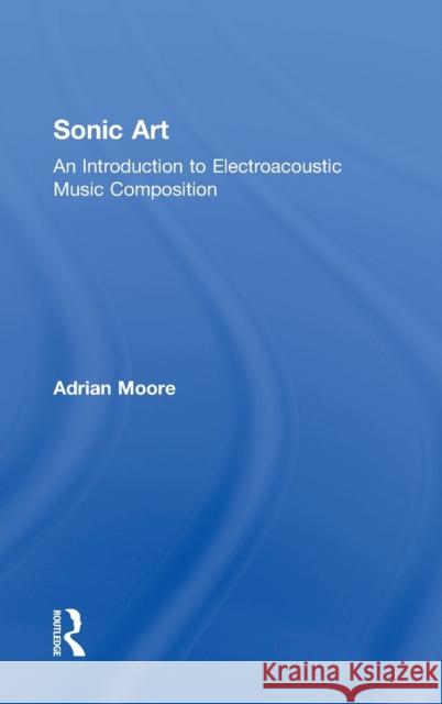 Sonic Art: An Introduction to Electroacoustic Music Composition Adrian Moore 9781138925014 Taylor & Francis Group - książka