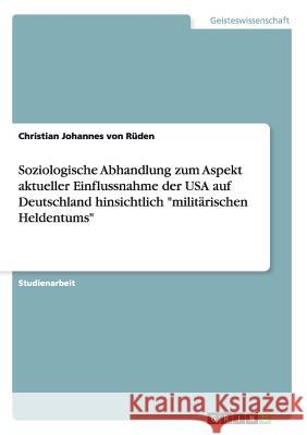 Soziologische Abhandlung zum Aspekt aktueller Einflussnahme der USA auf Deutschland hinsichtlich militärischen Heldentums Von Rüden, Christian Johannes 9783640843817 Grin Verlag - książka